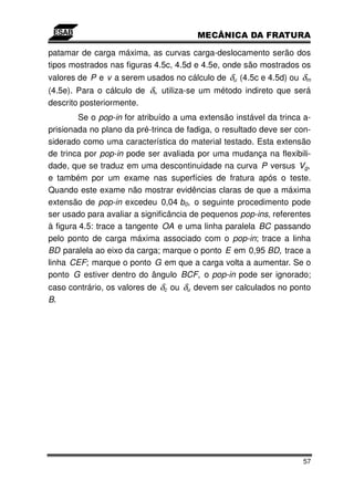 patamar de carga máxima, as curvas carga-deslocamento serão dos
tipos mostrados nas figuras 4.5c, 4.5d e 4.5e, onde são mostrados os
valores de P e v a serem usados no cálculo de δu (4.5c e 4.5d) ou δm
(4.5e). Para o cálculo de δi, utiliza-se um método indireto que será
descrito posteriormente.
         Se o pop-in for atribuído a uma extensão instável da trinca a-
prisionada no plano da pré-trinca de fadiga, o resultado deve ser con-
siderado como uma característica do material testado. Esta extensão
de trinca por pop-in pode ser avaliada por uma mudança na flexibili-
dade, que se traduz em uma descontinuidade na curva P versus Vg,
e também por um exame nas superfícies de fratura após o teste.
Quando este exame não mostrar evidências claras de que a máxima
extensão de pop-in excedeu 0,04 b0, o seguinte procedimento pode
ser usado para avaliar a significância de pequenos pop-ins, referentes
à figura 4.5: trace a tangente OA e uma linha paralela BC passando
pelo ponto de carga máxima associado com o pop-in; trace a linha
BD paralela ao eixo da carga; marque o ponto E em 0,95 BD, trace a
linha CEF; marque o ponto G em que a carga volta a aumentar. Se o
ponto G estiver dentro do ângulo BCF, o pop-in pode ser ignorado;
caso contrário, os valores de δc ou δu devem ser calculados no ponto
B.




                                                                    57
 