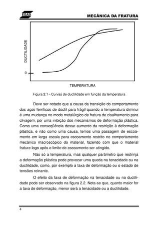 DUCTILIDADE




       0


                                         TEMPERATURA

                  Figura 2.1 - Curvas de ductilidade em função da temperatura

         Deve ser notado que a causa da transição do comportamento
dos aços ferríticos de dúctil para frágil quando a temperatura diminui
é uma mudança no modo metalúrgico de fratura de cisalhamento para
clivagem, por uma inibição dos mecanismos de deformação plástica.
Como uma conseqüência desse aumento da restrição à deformação
plástica, e não como uma causa, temos uma passagem de escoa-
mento em larga escala para escoamento restrito no comportamento
mecânico macroscópico do material, fazendo com que o material
frature logo após o limite de escoamento ser atingido.
         Não só a temperatura, mas qualquer parâmetro que restrinja
a deformação plástica pode provocar uma queda na tenacidade ou na
ductilidade, como, por exemplo a taxa de deformação ou o estado de
tensões reinante.
        O efeito da taxa de deformação na tenacidade ou na ductili-
dade pode ser observado na figura 2.2. Nota-se que, quanto maior for
a taxa de deformação, menor será a tenacidade ou a ductilidade.




4
 