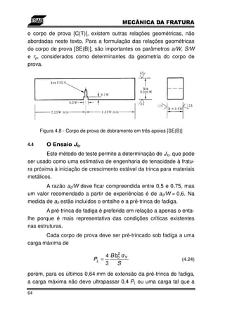 o corpo de prova [C(T)], existem outras relações geométricas, não
abordadas neste texto. Para a formulação das relações geométricas
do corpo de prova [SE(B)], são importantes os parâmetros a/W, S/W
e rp, considerados como determinantes da geometria do corpo de
prova.




      Figura 4.8 - Corpo de prova de dobramento em três apoios [SE(B)]

4.4      O Ensaio JIc
        Este método de teste permite a determinação de JIc, que pode
ser usado como uma estimativa de engenharia de tenacidade à fratu-
ra próxima à iniciação de crescimento estável da trinca para materiais
metálicos.
       A razão a0/W deve ficar compreendida entre 0,5 e 0,75, mas
um valor recomendado a partir de experiências é de a0/W = 0,6. Na
medida de a0 estão incluídos o entalhe e a pré-trinca de fadiga.
        A pré-trinca de fadiga é preferida em relação a apenas o enta-
lhe porque é mais representativa das condições críticas existentes
nas estruturas.
       Cada corpo de prova deve ser pré-trincado sob fadiga a uma
carga máxima de
                                        2
                                   4 B b0   Y
                              PL =                                   (4.24)
                                   3    S
porém, para os últimos 0,64 mm de extensão da pré-trinca de fadiga,
a carga máxima não deve ultrapassar 0,4 PL ou uma carga tal que a

64
 