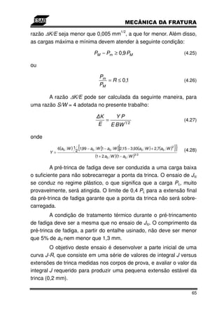 1/2
razão ∆K/E seja menor que 0,005 mm , a que for menor. Além disso,
as cargas máxima e mínima devem atender à seguinte condição:

                                 PM − Pm ≥ 0,9 PM                                     (4.25)

ou

                                    Pm
                                       = R ≤ 0,1                                      (4.26)
                                    PM

       A razão ∆K/E pode ser calculada da seguinte maneira, para
uma razão S/W = 4 adotada no presente trabalho:

                                    K     YP
                                      =                                               (4.27)
                                   E    E BW 1 2

onde

        Y =           2
                        {                      [
            6(a0 W ) 1 1,99 − a0 W [1 − a0 W ] 2,15 − 3,93(a0 W ) + 2,7(a0 W )
                                                                             2
                                                                                 ]}   (4.28)
                                 (1 + 2 a0 W )(1 − a0 W )3 2

         A pré-trinca de fadiga deve ser conduzida a uma carga baixa
o suficiente para não sobrecarregar a ponta da trinca. O ensaio de JIc
se conduz no regime plástico, o que significa que a carga PL, muito
provavelmente, será atingida. O limite de 0,4 PL para a extensão final
da pré-trinca de fadiga garante que a ponta da trinca não será sobre-
carregada.
         A condição de tratamento térmico durante o pré-trincamento
de fadiga deve ser a mesma que no ensaio de JIc. O comprimento da
pré-trinca de fadiga, a partir do entalhe usinado, não deve ser menor
que 5% de a0 nem menor que 1,3 mm.
         O objetivo deste ensaio é desenvolver a parte inicial de uma
curva J-R, que consiste em uma série de valores de integral J versus
extensões de trinca medidas nos corpos de prova, e avaliar o valor da
integral J requerido para produzir uma pequena extensão estável da
trinca (0,2 mm).

                                                                                         65
 