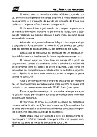 O método descrito neste item, o dos múltiplos corpos de pro-
va, envolve o carregamento de corpos de prova a níveis diferentes de
deslocamento e a marcação da porção de extensão de trinca que
cada corpo de prova sofreu durante o carregamento.
        O número mínimo sugerido é de cinco corpos de prova, com
as mesmas dimensões, inclusive na pré-trinca de fadiga, com o obje-
tivo de reproduzir ao máximo possível a parte inicial da curva carga
versus deslocamento.
        A taxa de carregamento deve ser tal que o tempo para atingir
a carga de 0,4 PL caia entre 0,1 e 10,0 min. O ensaio deve ser condu-
zido por controle de deslocamento, ou por controle de clip-gage.
        Cada corpo de prova deve ser carregado até um deslocamen-
to pré-determinado e imediatamente descarregado até a carga zero.
        O primeiro corpo de prova deve ser levado até o ponto de
carga máxima, porque sua avaliação facilita a escolha dos valores de
deslocamentos para os corpos de prova seguintes. Cada corpo de
prova deve ser completamente avaliado antes de se testar o seguinte,
com o objetivo de se ter o maior número possível de corpos de prova
válidos na curva J-R.
        Após o descarregamento, o corpo de prova pode ser marcado
por um pós-trincamento de fadiga a uma carga de 90% da carga final
do teste ou por revenimento a cerca de 573 K/10 min (para aços).
       Em aços, quebra-se o corpo de prova a baixa temperatura pa-
ra garantir fratura por clivagem, tomando-se cuidado para minimizar
deformações adicionais.
        O valor inicial da trinca, a0, e o final, ap, devem ser calculados
como a média de oito medições, sendo uma medição a média entre
as duas extremidades e as sete outras medições executadas em pon-
tos igualmente espaçados ao longo da espessura.
        Nesta etapa, deve ser avaliado o nível de deslocamento re-
querido para o próximo corpo de prova para obter uma posição favo-
rável de ∆ap entre as linhas de exclusão da curva J-R.
66
 