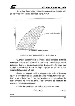 Um gráfico típico carga versus deslocamento na linha de car-
ga obtido de um ensaio é mostrado na figura 4.9.




            Figura 4.9 - Definição da área para o cálculo de J

        Quando o deslocamento na linha de carga é medido de forma
remota ou indireta, com referência ao dispositivo, existem duas fontes
potenciais de erro: a compressão elástica do dispositivo à medida que
a carga aumenta e as marcas do corpo de prova nos pontos de car-
regamento (punção e roletes).
        Se não for possível medir o deslocamento na linha de carga
devido a circunstâncias não usuais, então os deslocamentos da aber-
tura da trinca devem ser convertidos analiticamente para valores de
deslocamentos na linha de carga. Deslocamentos da abertura da
trinca não devem ser corrigidos.
       O valor de J pode ser calculado a partir das equações

                              J = J el + J pl                    (4.29)

onde
                                                                    67
 