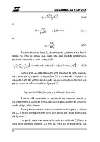 J el    =
                                                K 2 1−(       2
                                                                  )                       (4.30)
                                                    E
e

                                      YP
                               K=                         ( S W = 4)                      (4.31)
                                     BW 1 2

e

                                                      2 Apl
                                             J pl =                                       (4.32)
                                                      B b0

        Para o cálculo da área Apl, é necessário conhecer-se a flexibi-
lidade na linha de carga, que, caso não seja medida diretamente,
pode ser calculada a partir da equação

C
    i
         v
        = i=
             16

             (       )
      ll Pi E B 1− a W
                      1
                        2
                         [       (     )i        (   i
                                                        2
                                                          )       i
                                                                     3
                                                                      (   )   (
                          1,193 −1,980 a W + 4 ,478 a W − 4 ,443 a W +1,739 a W
                                                                             i
                                                                                4
                                                                                  )   ]   (4.33)
                    i


       Com a área Apl calculada com uma precisão de ±2%, calcula-
se o valor de Jpl a partir da equação 4.32 e o valor de J a partir da
equação 4.29. Os valores de J e o de ∆ap correspondente formam um
ponto na curva J-R mostrada na figura 4.10.


                 Figura 4.10 - Definições para a qualificação de pontos

        A curva J-R caracteriza a resistência de materiais metálicos
ao crescimento estável da trinca após a iniciação a partir de uma trin-
ca de fadiga pré-existente.
         Para que cada ensaio seja considerado válido para o cálculo
de JIc, o ponto correspondente deve cair dentro da região hachurada
da figura 4.11.
       Um ponto deve cair entre a linha de exclusão de 0,15 mm e
uma linha paralela distante 0,5 mm da linha de embotamento. Da

68
 