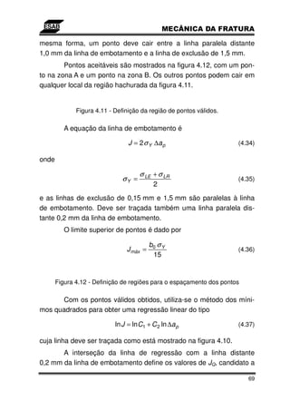 mesma forma, um ponto deve cair entre a linha paralela distante
1,0 mm da linha de embotamento e a linha de exclusão de 1,5 mm.
        Pontos aceitáveis são mostrados na figura 4.12, com um pon-
to na zona A e um ponto na zona B. Os outros pontos podem cair em
qualquer local da região hachurada da figura 4.11.


              Figura 4.11 - Definição da região de pontos válidos.

          A equação da linha de embotamento é

                                 J = 2 σ Y ∆a p                       (4.34)

onde

                                     σ LE + σ LR
                              σY =                                    (4.35)
                                           2
e as linhas de exclusão de 0,15 mm e 1,5 mm são paralelas à linha
de embotamento. Deve ser traçada também uma linha paralela dis-
tante 0,2 mm da linha de embotamento.
          O limite superior de pontos é dado por

                                          b0 σ Y
                                J máx =                               (4.36)
                                           15


       Figura 4.12 - Definição de regiões para o espaçamento dos pontos

      Com os pontos válidos obtidos, utiliza-se o método dos míni-
mos quadrados para obter uma regressão linear do tipo

                            ln J = ln C1 + C 2 ln ∆a p                (4.37)

cuja linha deve ser traçada como está mostrado na figura 4.10.
       A interseção da linha de regressão com a linha distante
0,2 mm da linha de embotamento define os valores de JQ, candidato a

                                                                          69
 