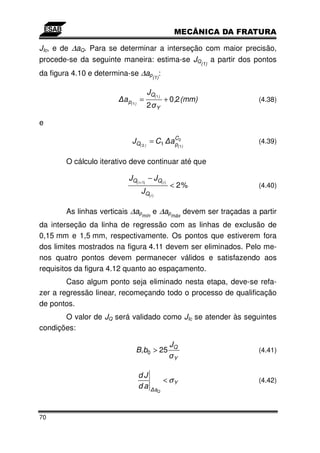 JIc, e de ∆aQ. Para se determinar a interseção com maior precisão,
procede-se da seguinte maneira: estima-se JQ(1) a partir dos pontos
da figura 4.10 e determina-se ∆ap(1):

                                     JQ( 1)
                         a p( 1) =              + 0,2 (mm)       (4.38)
                                     2     Y

e

                            JQ( 2 ) = C1 a C2
                                           p
                                                                 (4.39)
                                                       ( 1)



        O cálculo iterativo deve continuar até que

                           JQ( i +1) − JQ( i )
                                                 < 2%            (4.40)
                                 JQ( i )

        As linhas verticais ∆apmín e ∆apmáx devem ser traçadas a partir
da interseção da linha de regressão com as linhas de exclusão de
0,15 mm e 1,5 mm, respectivamente. Os pontos que estiverem fora
dos limites mostrados na figura 4.11 devem ser eliminados. Pelo me-
nos quatro pontos devem permanecer válidos e satisfazendo aos
requisitos da figura 4.12 quanto ao espaçamento.
        Caso algum ponto seja eliminado nesta etapa, deve-se refa-
zer a regressão linear, recomeçando todo o processo de qualificação
de pontos.
       O valor de JQ será validado como JIc se atender às seguintes
condições:

                                                 JQ
                              B,b0 > 25                          (4.41)
                                                  Y


                               dJ
                                                < σY             (4.42)
                               da          aQ




70
 