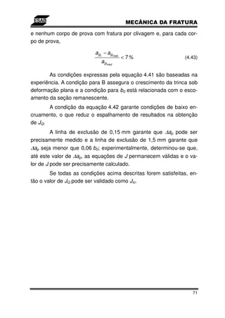 e nenhum corpo de prova com fratura por clivagem e, para cada cor-
po de prova,

                          a pi − a pméd
                                          < 7%                (4.43)
                             a pméd

       As condições expressas pela equação 4.41 são baseadas na
experiência. A condição para B assegura o crescimento da trinca sob
deformação plana e a condição para b0 está relacionada com o esco-
amento da seção remanescente.
       A condição da equação 4.42 garante condições de baixo en-
cruamento, o que reduz o espalhamento de resultados na obtenção
de JQ.
       A linha de exclusão de 0,15 mm garante que ∆ap pode ser
precisamente medido e a linha de exclusão de 1,5 mm garante que
∆ap seja menor que 0,06 b0; experimentalmente, determinou-se que,
até este valor de ∆ap, as equações de J permanecem válidas e o va-
lor de J pode ser precisamente calculado.
        Se todas as condições acima descritas forem satisfeitas, en-
tão o valor de JQ pode ser validado como JIc.




                                                                  71
 