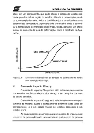 sões) em um componente, que pode alterar o estado de tensões rei-
nante para triaxial na região do entalhe, dificulta a deformação plásti-
ca e, conseqüentemente, reduz a ductilidade (ou a tenacidade) a uma
determinada temperatura. A presença de um entalhe tende a aumen-
tar a temperatura de transição dúctil-frágil, tendo, portanto, um efeito
similar ao aumento da taxa de deformação, como é mostrado na figu-
ra 2.4.
      DUCTILIDADE




                               SEM ENTALHE



                                                  COM ENTALHE

               0

                                         TEMPERATURA

Figura 2.4 -           Efeito de concentradores de tensões na ductilidade de metais
                       com transição dúctil-frágil.

2.3                 Ensaio de impacto Charpy
        O ensaio de impacto Charpy tem sido extensivamente usado
nos ensaios mecânicos de produtos de aço e em pesquisa por mais
de quatro décadas.
        O ensaio de impacto Charpy está relacionado com o compor-
tamento do material sujeito a carregamento dinâmico (altas taxas de
carregamento) e a um estado triaxial de tensões associado a um
entalhe em V.
       As características essenciais para um ensaio de impacto são:
um corpo de prova adequado, um suporte no qual o corpo de prova é

                                                                                 7
 