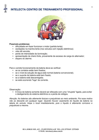 11
INTELECTA CENTRO DE TREINAMENTO PROFISSIONAL
RUA JORGE OZI , 615 – ITAPETININGA-SP TEL: (15) 32753419 32753420
E MAIL: intreina@yahoo.com.br
Possíveis problemas:
• dificuldade em fazer funcionar o motor (partida lenta);
• oscilações na marcha lenta (nos veículos com injeção eletrônica);
• vida útil vencida;
• perda de intensidade da iluminação;
• apresentação de cheiro forte, proveniente de excesso de carga do alternador;
• disparo do alarme.
Para o correto funcionamento da bateria deve-se verificar:
• se os contatos estão bem fixados;
• se o nível da solução de água está normal (bateria convencional);
• se o suporte da bateria está bem fixado;
• se a bateria está descarregada;
• se está ocorrendo “fuga” de corrente.
Observação:
• A troca da bateria somente deverá ser efetuada com uma “chupeta” ligada, para evitar
o desligamento do sistema eletrônico e a perda de códigos.
Atenção: As baterias são altamente tóxicas e prejudiciais ao meio ambiente. Por esse motivo
não as descarte em qualquer lugar. Quando houver vazamento do líquido da bateria na
lataria do veículo, limpe o local imediatamente, pois o líquido é altamente corrosivo e
prejudicará a mesma.
 