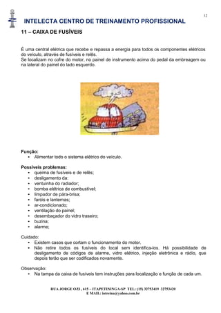 12
INTELECTA CENTRO DE TREINAMENTO PROFISSIONAL
RUA JORGE OZI , 615 – ITAPETININGA-SP TEL: (15) 32753419 32753420
E MAIL: intreina@yahoo.com.br
11 – CAIXA DE FUSÍVEIS
É uma central elétrica que recebe e repassa a energia para todos os componentes elétricos
do veículo, através de fusíveis e relês.
Se localizam no cofre do motor, no painel de instrumento acima do pedal da embreagem ou
na lateral do painel do lado esquerdo.
Função:
• Alimentar todo o sistema elétrico do veículo.
Possíveis problemas:
• queima de fusíveis e de relês;
• desligamento da:
• ventuinha do radiador;
• bomba elétrica de combustível;
• limpador de pára-brisa;
• faróis e lanternas;
• ar-condicionado;
• ventilação do painel;
• desembaçador do vidro traseiro;
• buzina;
• alarme;
Cuidado:
• Existem casos que cortam o funcionamento do motor.
• Não retire todos os fusíveis do local sem identifica-los. Há possibilidade de
desligamento de códigos de alarme, vidro elétrico, injeção eletrônica e rádio, que
depois terão que ser codificados novamente.
Observação:
• Na tampa da caixa de fusíveis tem instruções para localização e função de cada um.
 