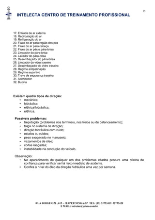 15
INTELECTA CENTRO DE TREINAMENTO PROFISSIONAL
RUA JORGE OZI , 615 – ITAPETININGA-SP TEL: (15) 32753419 32753420
E MAIL: intreina@yahoo.com.br
17. Entrada de ar externa
18. Recirculação do ar
19. Refrigeração do ar
20. Fluxo do ar para região dos pés
21. Fluxo do ar para cabeça
22. Fluxo do ar pés e pára-brisa
23. Limpador do pára-brisa
24. Lavador do pára-brisa
25. Desembaçador do pára-brisa
26. Limpador do vidro traseiro
27. Desembaçador do vidro traseiro
28. Regime antipatinação
29. Regime esportivo
30. Trava de segurança traseira
31. Acendedor
32. Buzina
Existem quatro tipos de direção:
• mecânica;
• hidráulica;
• elétrica/hidráulica;
• elétrica.
Possíveis problemas:
• trepidação (problemas nos terminais, nos freios ou de balanceamento);
• folga no sistema de direção;
• direção hidráulica com ruído;
• estalos ou ruídos;
• peso exagerado no manuseio;
• vazamentos de óleo;
• coifas rasgadas;
• instabilidade na condução do veículo.
Observação:
• No aparecimento de qualquer um dos problemas citados procure uma oficina de
confiança para verificar se há risco imediato de acidente.
• Confira o nível do óleo da direção hidráulica uma vez por semana.
 