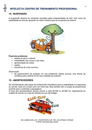 16
INTELECTA CENTRO DE TREINAMENTO PROFISSIONAL
RUA JORGE OZI , 615 – ITAPETININGA-SP TEL: (15) 32753419 32753420
E MAIL: intreina@yahoo.com.br
14 - SUSPENSÃO
A suspensão absorve as vibrações causadas pelas irregularidades do solo, bem como dá
estabilidade ao veículo, gerando um maior conforto para os ocupantes do mesmo.
Possíveis problemas:
• estalos ao girar o volante;
• instabilidade nas curvas e nas retas;
• apresentação de ruídos;
• rigidez;
• ocorrência de ruído contínuo.
Observação:
• No aparecimento de qualquer um dos problemas citados procure uma oficina de
confiança para verificar se há risco imediato de acidente.
15 - AMORTECEDORES
Os amortecedores são peças de fundamental importância para a estabilidade e a segurança
do veículo, tanto em curvas como em linha reta. Eles também têm a função de proporcionar
conforto para o motorista e passageiros.
A troca dos amortecedores deverá ocorrer a cada 60.000 ou 90.000 km, dependendo do
modelo do veículo ou o tipo de estrada em que ele trafega.
 