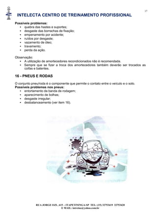 17
INTELECTA CENTRO DE TREINAMENTO PROFISSIONAL
RUA JORGE OZI , 615 – ITAPETININGA-SP TEL: (15) 32753419 32753420
E MAIL: intreina@yahoo.com.br
Possíveis problemas:
• quebra das hastes e suportes;
• desgaste das borrachas de fixação;
• empenamento por acidente;
• ruídos por desgaste;
• vazamento de óleo;
• travamento;
• perda da ação.
Observação:
• A utilização de amortecedores recondicionados não é recomendada.
• Sempre que se fizer a troca dos amortecedores também deverão ser trocados as
coifas e batentes.
16 - PNEUS E RODAS
O conjunto pneu/roda é o componente que permite o contato entre o veículo e o solo.
Possíveis problemas nos pneus:
• entortamento da banda de rodagem;
• aparecimento de bolhas;
• desgaste irregular;
• desbalanceamento (ver item 16).
 