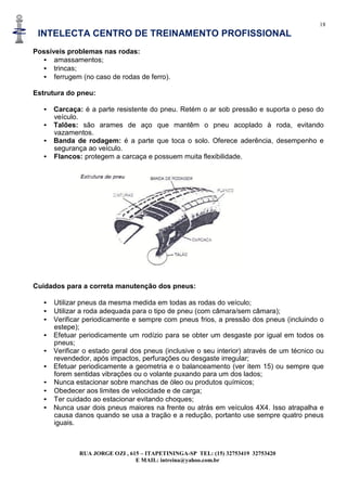 18
INTELECTA CENTRO DE TREINAMENTO PROFISSIONAL
RUA JORGE OZI , 615 – ITAPETININGA-SP TEL: (15) 32753419 32753420
E MAIL: intreina@yahoo.com.br
Possíveis problemas nas rodas:
• amassamentos;
• trincas;
• ferrugem (no caso de rodas de ferro).
Estrutura do pneu:
• Carcaça: é a parte resistente do pneu. Retém o ar sob pressão e suporta o peso do
veículo.
• Talões: são arames de aço que mantêm o pneu acoplado à roda, evitando
vazamentos.
• Banda de rodagem: é a parte que toca o solo. Oferece aderência, desempenho e
segurança ao veículo.
• Flancos: protegem a carcaça e possuem muita flexibilidade.
Cuidados para a correta manutenção dos pneus:
• Utilizar pneus da mesma medida em todas as rodas do veículo;
• Utilizar a roda adequada para o tipo de pneu (com câmara/sem câmara);
• Verificar periodicamente e sempre com pneus frios, a pressão dos pneus (incluindo o
estepe);
• Efetuar periodicamente um rodízio para se obter um desgaste por igual em todos os
pneus;
• Verificar o estado geral dos pneus (inclusive o seu interior) através de um técnico ou
revendedor, após impactos, perfurações ou desgaste irregular;
• Efetuar periodicamente a geometria e o balanceamento (ver item 15) ou sempre que
forem sentidas vibrações ou o volante puxando para um dos lados;
• Nunca estacionar sobre manchas de óleo ou produtos químicos;
• Obedecer aos limites de velocidade e de carga;
• Ter cuidado ao estacionar evitando choques;
• Nunca usar dois pneus maiores na frente ou atrás em veículos 4X4. Isso atrapalha e
causa danos quando se usa a tração e a redução, portanto use sempre quatro pneus
iguais.
 