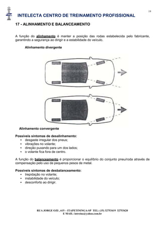 19
INTELECTA CENTRO DE TREINAMENTO PROFISSIONAL
RUA JORGE OZI , 615 – ITAPETININGA-SP TEL: (15) 32753419 32753420
E MAIL: intreina@yahoo.com.br
17 - ALINHAMENTO E BALANCEAMENTO
A função do alinhamento é manter a posição das rodas estabelecida pelo fabricante,
garantindo a segurança ao dirigir e a estabilidade do veículo.
Alinhamento divergente
Alinhamento convergente
Possíveis sintomas de desalinhamento:
• desgaste irregular dos pneus;
• vibrações no volante;
• direção puxando para um dos lados;
• o volante fica fora de centro.
A função do balanceamento é proporcionar o equilíbrio do conjunto pneu/roda através de
compensação pelo uso de pequenos pesos de metal.
Possíveis sintomas de desbalanceamento:
• trepidação no volante;
• instabilidade do veículo;
• desconforto ao dirigir.
 