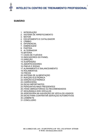2
INTELECTA CENTRO DE TREINAMENTO PROFISSIONAL
RUA JORGE OZI , 615 – ITAPETININGA-SP TEL: (15) 32753419 32753420
E MAIL: intreina@yahoo.com.br
SUMÁRIO
1. INTRODUÇÃO
2. SISTEMA DE ARREFECIMENTO
3. MOTOR
4. ESCAPAMENTO E CATALISADOR
5. CÂMBIO
6. DIFERENCIAL
7. EMBREAGEM
8. PARTIDA
9. ALTERNADOR
10.BATERIA
11.CAIXA DE FUSÍVEIS
12.INDICADORES DO PAINEL
13.DIREÇÃO
14.SUSPENSÃO
15.AMORTECEDORES
16.PNEUS E RODAS
17.ALINHAMENTO E BALANCEAMENTO
18.ROLAMENTOS
19.FREIOS
20.SISTEMA DE ALIMENTAÇÃO
21.INJEÇÃO ELETRÔNICA
22.IGNIÇÃO ELETRÔNICA
23.CARROCERIA
24.DICAS IMPORTANTES
25.PERGUNTAS MAIS FREQÜENTES
26.ITENS OBRIGATÓRIOS OU RECOMENDADOS
27.SEGURANÇA DOS VEÍCULOS
28.ASSESSORIA NA AQUISIÇÃO DE VEÍCULOS USADOS
29.DICAS PARA CONTRATAR SERVIÇOS AUTOMOTIVOS
30.LEMBRETE
31.CONCLUSÃO
 