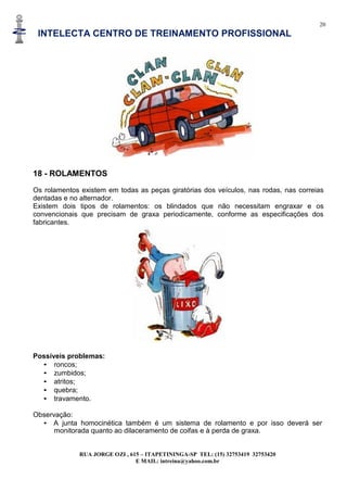 20
INTELECTA CENTRO DE TREINAMENTO PROFISSIONAL
RUA JORGE OZI , 615 – ITAPETININGA-SP TEL: (15) 32753419 32753420
E MAIL: intreina@yahoo.com.br
18 - ROLAMENTOS
Os rolamentos existem em todas as peças giratórias dos veículos, nas rodas, nas correias
dentadas e no alternador.
Existem dois tipos de rolamentos: os blindados que não necessitam engraxar e os
convencionais que precisam de graxa periodicamente, conforme as especificações dos
fabricantes.
Possíveis problemas:
• roncos;
• zumbidos;
• atritos;
• quebra;
• travamento.
Observação:
• A junta homocinética também é um sistema de rolamento e por isso deverá ser
monitorada quanto ao dilaceramento de coifas e à perda de graxa.
 