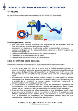 21
INTELECTA CENTRO DE TREINAMENTO PROFISSIONAL
RUA JORGE OZI , 615 – ITAPETININGA-SP TEL: (15) 32753419 32753420
E MAIL: intreina@yahoo.com.br
19 - FREIOS
Os freios destinam-se a desacelerar as rodas do veículo até sua parada total.
Possíveis problemas e causas:
• freio com ruídos: pastilhas vitrificadas, uso de pastilhas de má qualidade, disco de
freio com rebarbas ou aplicação errada das pastilhas;
• trepidações no volante ou no pedal: tambor ovalado ou disco de freio empenado;
• veículo puxando para um dos lados nas freadas: problemas no flexível, no pistão ou
contaminação por graxa;
• pedal duro: problemas no servo-freio ou na válvula de retenção;
• pedal elástico: sistema desregulado ou com ar;
• pedal cedendo: vazamento interno no cilindro-mestre.
DICAS IMPORTANTES SOBRE OS FREIOS:
Para melhor orientar o usuário do veículo apresentamos informações importantes:
1. O fluído sintético de freio absorve a umidade do ar (é higroscópico) diminuindo o
ponto de ebulição e alternando a sua coloração, bem como sua composição química
pelo excesso de água. É necessário substituir todo o fluído a cada 10.000 km ou pelo
menos uma vez por ano (12 meses), evitando assim uma alta contaminação por
água.
2. O reservatório de fluído é de material plástico podendo, ao longo de tempo, ocorrer
trincas devido ao ressecamento. A tampa do reservatório tem um orifício que permite
a entrada de ar, mantendo a mesma pressão atmosférica, ocasionando a
contaminação do fluído pela água existente no ar.
3. O cilindro-mestre e cilindro-de-roda são peças de fundamental importância na
transmissão de força do sistema de freio. Eles têm por matéria-prima básica o ferro
fundido que, em contato com a água, reage formando o Óxido Ferroso (ferrugem).
4. O servo-freio é uma peça que existe para ampliar a força aplicada no pedal, o que
proporciona menor esforço na ação de frear, através da diferença de pressão entre as
câmaras (câmara de vácuo e câmara de ar), nele existentes. A condição de “pedal
duro” é proveniente da inoperância dos componentes internos, caso em que
recomenda-se a substituição do servo-freio por um novo.
 