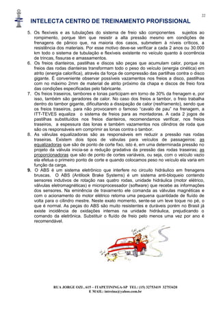 22
INTELECTA CENTRO DE TREINAMENTO PROFISSIONAL
RUA JORGE OZI , 615 – ITAPETININGA-SP TEL: (15) 32753419 32753420
E MAIL: intreina@yahoo.com.br
5. Os flexíveis e as tubulações do sistema de freio são componentes sujeitos ao
rompimento, porque têm que resistir a alta pressão mesmo em condições de
frenagens de pânico que, na maioria dos casos, submetem à níveis críticos, a
resistência dos materiais. Por esse motivo deve-se verificar a cada 2 anos ou 30.000
km todo o sistema de tubulação e flexíveis existente no veículo quanto à ocorrência
de trincas, fissuras e amassamentos.
6. Os freios dianteiros, pastilhas e discos são peças que acumulam calor, porque os
freios das rodas dianteiras transformam todo o peso do veículo (energia cinética) em
atrito (energia calorífica), através da força de compressão das partilhas contra o disco
gigante. É conveniente observar possíveis vazamentos nos freios a disco, pastilhas
com no máximo 2mm de material de atrito próximo da chapa e discos de freio fora
das condições especificadas pelo fabricante.
7. Os freios traseiros, tambores e lonas participam em torno de 30% da frenagem e, por
isso, também são geradores de calor. No caso dos freios a tambor, o freio trabalha
dentro do tambor gigante, dificultando a dissipação de calor (resfriamento), sendo que
os freios traseiros, para não provocarem o famoso “cavalo de pau” na frenagem, a
ITT-TEVES equaliza o sistema de freios para as montadoras. A cada 2 jogos de
pastilhas substituídos nos freios dianteiros, recomendamos verificar, nos freios
traseiros, a espessura das lonas e também vazamentos nos cilindros de roda que
são os responsáveis em comprimir as lonas contra o tambor.
8. As válvulas equalizadoras são as responsáveis em reduzir a pressão nas rodas
traseiras. Existem dois tipos de válvulas para veículos de passageiros: as
equalizadoras que são de ponto de corte fixo, isto é, em uma determinada pressão no
projeto da válvula inicia-se a redução gradativa da pressão das rodas traseiras; as
proporcionadoras que são de ponto de cortes variáveis, ou seja, com o veículo vazio
ela efetua o primeiro ponto de corte e quando colocamos peso no veículo ela varia em
função da carga.
9. O ABS é um sistema eletrônico que interfere no circuito hidráulico em frenagens
bruscas. O ABS (Antilook Brake Systems) é um sistema anti-bloqueio contendo
sensores indutivos de rotação nas quatro rodas, unidade hidráulica (motor elétrico,
válvulas eletromagnéticas) e microprocessador (software) que recebe as informações
dos sensores. Na eminência de travamento ele comanda as válvulas magnéticas e
com o acionamento do motor elétrico retorna uma pequena quantidade de fluído de
volta para o cilindro mestre. Neste exato momento, sente-se um leve toque no pé, o
que é normal. As peças do ABS são muito resistentes e duráveis porém no Brasil já
existe incidência de oxidações internas na unidade hidráulica, prejudicando o
comando da eletrônica. Substituir o fluído de freio pelo menos uma vez por ano é
recomendável.
 