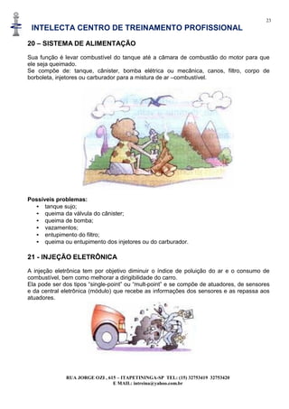 23
INTELECTA CENTRO DE TREINAMENTO PROFISSIONAL
RUA JORGE OZI , 615 – ITAPETININGA-SP TEL: (15) 32753419 32753420
E MAIL: intreina@yahoo.com.br
20 – SISTEMA DE ALIMENTAÇÃO
Sua função é levar combustível do tanque até a câmara de combustão do motor para que
ele seja queimado.
Se compõe de: tanque, cânister, bomba elétrica ou mecânica, canos, filtro, corpo de
borboleta, injetores ou carburador para a mistura de ar –combustível.
Possíveis problemas:
• tanque sujo;
• queima da válvula do cânister;
• queima de bomba;
• vazamentos;
• entupimento do filtro;
• queima ou entupimento dos injetores ou do carburador.
21 - INJEÇÃO ELETRÔNICA
A injeção eletrônica tem por objetivo diminuir o índice de poluição do ar e o consumo de
combustível, bem como melhorar a dirigibilidade do carro.
Ela pode ser dos tipos “single-point” ou “mult-point” e se compõe de atuadores, de sensores
e da central eletrônica (módulo) que recebe as informações dos sensores e as repassa aos
atuadores.
 