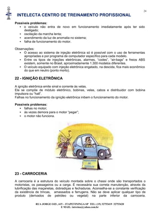 24
INTELECTA CENTRO DE TREINAMENTO PROFISSIONAL
RUA JORGE OZI , 615 – ITAPETININGA-SP TEL: (15) 32753419 32753420
E MAIL: intreina@yahoo.com.br
Possíveis problemas:
• o veículo não entra de novo em funcionamento imediatamente após ter sido
desligado;
• oscilação da marcha lenta;
• acendimento da luz de anomalia no sistema;
• falha de funcionamento do motor.
Observações:
• O acesso ao sistema de injeção eletrônica só é possível com o uso de ferramentas
apropriadas e por programa de computador específico para cada modelo.
• Entre os tipos de injeções eletrônicas, alarmes, “codes”, “air-bags” e freios ABS
existem, somente no Brasil, aproximadamente 1.300 modelos diferentes.
• O veículo equipado com injeção eletrônica engatado, na descida, fica mais econômico
do que em neutro (ponto morto).
22 - IGNIÇÃO ELETRÔNICA
A ignição eletrônica emite sinal e corrente às velas.
Ela se compõe de módulo eletrônico, bobinas, velas, cabos e distribuidor com bobina
impulsora ou “hall”.
Falhas no funcionamento da ignição eletrônica inibem o funcionamento do motor.
Possíveis problemas:
• falhas no motor;
• às vezes demora para o motor “pegar”;
• o motor não funciona.
23 - CARROCERIA
A carroceria é a estrutura do veículo montada sobre o chassi onde são transportados o
motoristas, os passageiros ou a carga. É necessária sua correta manutenção, através da
lubrificação das maçanetas, dobradiças e fechaduras. Aconselha-se a constante verificação
da existência de trincas, amassados e ferrugens. Não se deve aplicar qualquer tipo de
produto (derivados de petróleo ou vegetal) na parte inferior da carroceria.
 