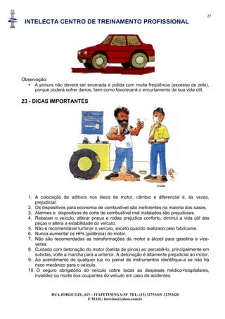 25
INTELECTA CENTRO DE TREINAMENTO PROFISSIONAL
RUA JORGE OZI , 615 – ITAPETININGA-SP TEL: (15) 32753419 32753420
E MAIL: intreina@yahoo.com.br
Observação:
• A pintura não deverá ser encerada e polida com muita freqüência (excesso de zelo),
porque poderá sofrer danos, bem como favorecerá o encurtamento da sua vida útil.
23 - DICAS IMPORTANTES
1. A colocação de aditivos nos óleos de motor, câmbio e diferencial é, às vezes,
prejudicial.
2. Os dispositivos para economia de combustível são ineficientes na maioria dos casos.
3. Alarmes e dispositivos de corte de combustível mal instalados são prejudiciais.
4. Rebaixar o veículo, alterar pneus e rodas prejudica conforto, diminui a vida útil das
peças e altera a estabilidade do veículo.
5. Não é recomendável turbinar o veículo, exceto quando realizado pelo fabricante.
6. Nunca aumentar os HPs (potência) do motor.
7. Não são recomendadas as transformações de motor a álcool para gasolina e vice-
versa.
8. Cuidado com detonação do motor (batida de pinos) ao percebê-lo, principalmente em
subidas, volte a marcha para a anterior. A detonação é altamente prejudicial ao motor.
9. Ao acendimento de qualquer luz no painel de instrumentos identifique-a se não há
risco mecânico para o veículo.
10. O seguro obrigatório do veículo cobre todas as despesas médico-hospitalares,
invalidez ou morte dos ocupantes do veículo em caso de acidentes.
 