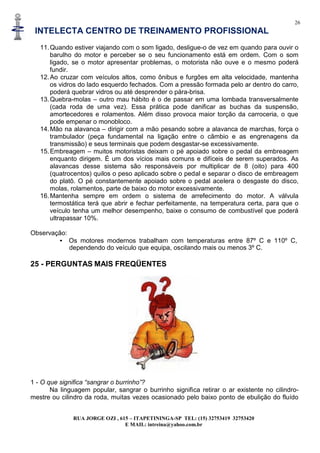 26
INTELECTA CENTRO DE TREINAMENTO PROFISSIONAL
RUA JORGE OZI , 615 – ITAPETININGA-SP TEL: (15) 32753419 32753420
E MAIL: intreina@yahoo.com.br
11.Quando estiver viajando com o som ligado, desligue-o de vez em quando para ouvir o
barulho do motor e perceber se o seu funcionamento está em ordem. Com o som
ligado, se o motor apresentar problemas, o motorista não ouve e o mesmo poderá
fundir.
12.Ao cruzar com veículos altos, como ônibus e furgões em alta velocidade, mantenha
os vidros do lado esquerdo fechados. Com a pressão formada pelo ar dentro do carro,
poderá quebrar vidros ou até desprender o pára-brisa.
13.Quebra-molas – outro mau hábito é o de passar em uma lombada transversalmente
(cada roda de uma vez). Essa prática pode danificar as buchas da suspensão,
amortecedores e rolamentos. Além disso provoca maior torção da carroceria, o que
pode empenar o monobloco.
14.Mão na alavanca – dirigir com a mão pesando sobre a alavanca de marchas, força o
trambulador (peça fundamental na ligação entre o câmbio e as engrenagens da
transmissão) e seus terminais que podem desgastar-se excessivamente.
15.Embreagem – muitos motoristas deixam o pé apoiado sobre o pedal da embreagem
enquanto dirigem. É um dos vícios mais comuns e difíceis de serem superados. As
alavancas desse sistema são responsáveis por multiplicar de 8 (oito) para 400
(quatrocentos) quilos o peso aplicado sobre o pedal e separar o disco de embreagem
do platô. O pé constantemente apoiado sobre o pedal acelera o desgaste do disco,
molas, rolamentos, parte de baixo do motor excessivamente.
16.Mantenha sempre em ordem o sistema de arrefecimento do motor. A válvula
termostática terá que abrir e fechar perfeitamente, na temperatura certa, para que o
veículo tenha um melhor desempenho, baixe o consumo de combustível que poderá
ultrapassar 10%.
Observação:
• Os motores modernos trabalham com temperaturas entre 87º C e 110º C,
dependendo do veículo que equipa, oscilando mais ou menos 3º C.
25 - PERGUNTAS MAIS FREQÜENTES
1 - O que significa “sangrar o burrinho”?
Na linguagem popular, sangrar o burrinho significa retirar o ar existente no cilindro-
mestre ou cilindro da roda, muitas vezes ocasionado pelo baixo ponto de ebulição do fluído
 