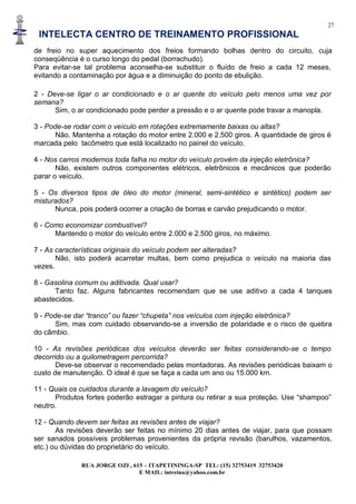 27
INTELECTA CENTRO DE TREINAMENTO PROFISSIONAL
RUA JORGE OZI , 615 – ITAPETININGA-SP TEL: (15) 32753419 32753420
E MAIL: intreina@yahoo.com.br
de freio no super aquecimento dos freios formando bolhas dentro do circuito, cuja
conseqüência é o curso longo do pedal (borrachudo).
Para evitar-se tal problema aconselha-se substituir o fluído de freio a cada 12 meses,
evitando a contaminação por água e a diminuição do ponto de ebulição.
2 - Deve-se ligar o ar condicionado e o ar quente do veículo pelo menos uma vez por
semana?
Sim, o ar condicionado pode perder a pressão e o ar quente pode travar a manopla.
3 - Pode-se rodar com o veículo em rotações extremamente baixas ou altas?
Não. Mantenha a rotação do motor entre 2.000 e 2.500 giros. A quantidade de giros é
marcada pelo tacômetro que está localizado no painel do veículo.
4 - Nos carros modernos toda falha no motor do veículo provém da injeção eletrônica?
Não, existem outros componentes elétricos, eletrônicos e mecânicos que poderão
parar o veículo.
5 - Os diversos tipos de óleo do motor (mineral, semi-sintético e sintético) podem ser
misturados?
Nunca, pois poderá ocorrer a criação de borras e carvão prejudicando o motor.
6 - Como economizar combustível?
Mantendo o motor do veículo entre 2.000 e 2.500 giros, no máximo.
7 - As características originais do veículo podem ser alteradas?
Não, isto poderá acarretar multas, bem como prejudica o veículo na maioria das
vezes.
8 - Gasolina comum ou aditivada. Qual usar?
Tanto faz. Alguns fabricantes recomendam que se use aditivo a cada 4 tanques
abastecidos.
9 - Pode-se dar “tranco” ou fazer “chupeta” nos veículos com injeção eletrônica?
Sim, mas com cuidado observando-se a inversão de polaridade e o risco de quebra
do câmbio.
10 - As revisões periódicas dos veículos deverão ser feitas considerando-se o tempo
decorrido ou a quilometragem percorrida?
Deve-se observar o recomendado pelas montadoras. As revisões periódicas baixam o
custo de manutenção. O ideal é que se faça a cada um ano ou 15.000 km.
11 - Quais os cuidados durante a lavagem do veículo?
Produtos fortes poderão estragar a pintura ou retirar a sua proteção. Use “shampoo”
neutro.
12 - Quando devem ser feitas as revisões antes de viajar?
As revisões deverão ser feitas no mínimo 20 dias antes de viajar, para que possam
ser sanados possíveis problemas provenientes da própria revisão (barulhos, vazamentos,
etc.) ou dúvidas do proprietário do veículo.
 