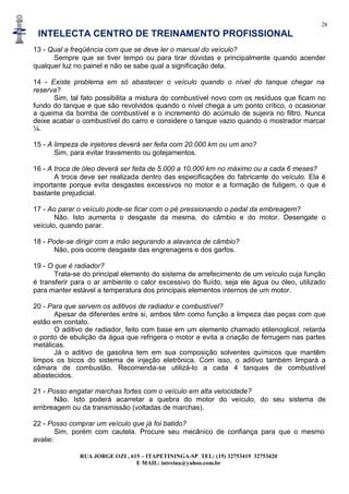 28
INTELECTA CENTRO DE TREINAMENTO PROFISSIONAL
RUA JORGE OZI , 615 – ITAPETININGA-SP TEL: (15) 32753419 32753420
E MAIL: intreina@yahoo.com.br
13 - Qual a freqüência com que se deve ler o manual do veículo?
Sempre que se tiver tempo ou para tirar dúvidas e principalmente quando acender
qualquer luz no painel e não se sabe qual a significação dela.
14 - Existe problema em só abastecer o veículo quando o nível do tanque chegar na
reserva?
Sim, tal fato possibilita a mistura do combustível novo com os resíduos que ficam no
fundo do tanque e que são revolvidos quando o nível chega a um ponto crítico, o ocasionar
a queima da bomba de combustível e o incremento do acúmulo de sujeira no filtro. Nunca
deixe acabar o combustível do carro e considere o tanque vazio quando o mostrador marcar
¼.
15 - A limpeza de injetores deverá ser feita com 20.000 km ou um ano?
Sim, para evitar travamento ou gotejamentos.
16 - A troca de óleo deverá ser feita de 5.000 a 10.000 km no máximo ou a cada 6 meses?
A troca deve ser realizada dentro das especificações do fabricante do veículo. Ela é
importante porque evita desgastes excessivos no motor e a formação de fuligem, o que é
bastante prejudicial.
17 - Ao parar o veículo pode-se ficar com o pé pressionando o pedal da embreagem?
Não. Isto aumenta o desgaste da mesma, do câmbio e do motor. Desengate o
veículo, quando parar.
18 - Pode-se dirigir com a mão segurando a alavanca de câmbio?
Não, pois ocorre desgaste das engrenagens e dos garfos.
19 - O que é radiador?
Trata-se do principal elemento do sistema de arrefecimento de um veículo cuja função
é transferir para o ar ambiente o calor excessivo do fluído, seja ele água ou óleo, utilizado
para manter estável a temperatura dos principais elementos internos de um motor.
20 - Para que servem os aditivos de radiador e combustível?
Apesar de diferentes entre si, ambos têm como função a limpeza das peças com que
estão em contato.
O aditivo de radiador, feito com base em um elemento chamado etilenoglicol, retarda
o ponto de ebulição da água que refrigera o motor e evita a criação de ferrugem nas partes
metálicas.
Já o aditivo de gasolina tem em sua composição solventes químicos que mantêm
limpos os bicos do sistema de injeção eletrônica. Com isso, o aditivo também limpará a
câmara de combustão. Recomenda-se utilizá-lo a cada 4 tanques de combustível
abastecidos.
21 - Posso engatar marchas fortes com o veículo em alta velocidade?
Não. Isto poderá acarretar a quebra do motor do veículo, do seu sistema de
embreagem ou da transmissão (voltadas de marchas).
22 - Posso comprar um veículo que já foi batido?
Sim, porém com cautela. Procure seu mecânico de confiança para que o mesmo
avalie:
 
