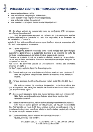 29
INTELECTA CENTRO DE TREINAMENTO PROFISSIONAL
RUA JORGE OZI , 615 – ITAPETININGA-SP TEL: (15) 32753419 32753420
E MAIL: intreina@yahoo.com.br
• as conseqüências da batida;
• se o trabalho de recuperação foi bem feito;
• se os acabamentos originais foram respeitados;
• se a textura da pintura foi aceitável;
• se o monobloco (conjunto da carroceria) foi prejudicado.
23 - Se algum veículo for considerado como de perda total (P.T.) consegue-
se informações sobre ele?
Sim. As seguradoras possuem um cadastro em que constam as avarias
sofridas pelos veículos (somente no caso dos segurados) e as fornecem se
for necessário. Quando o
veículo já tiver sido considerado como perda total em alguma seguradora, ele
não será mais segurado novamente.
24 - O que é longarina?
A longarina, também conhecida como “caixa de roda” tem como função
sustentar os pára-lamas e a suspensão dianteira e se encontra na parte da
frente do veículo ocupando os lados direito e esquerdo do mesmo.
Em caso de acidente frontal ela amortece a batida, se entorta para a direita,
para a esquerda ou se encolhe, buscando assim evitar que sejam atingidos os
ocupantes do veículo.
Nos casos de acidentes graves as possibilidades citadas são anuladas,
entrando em ação o
“air-bag”, caso o veículo disponha do equipamento.
25 - Quando as longarinas se entortam em batidas o veículo está condenado?
Não. As longarinas são passíveis de troca e o veículo ficará perfeito e
seguro.
26 - Por que as siglas dos óleos lubrificantes variam tanto: SF, SG, SH, SJ e
SL?
Os motores variam de pressão e temperatura, portanto os óleos têm
que acompanhar tais variações através da modificação da sua composição.
Daí, a variedade de siglas.
27 - É necessário aquecer o carro pela manhã para não sair com o motor frio?
Não. Evite somente aceleradas fortes e aguarde no máximo dez
segundos para sair.
28 - Posso deixar meu veículo parado por muito tempo sem fazê-lo funcionar?
Sim, mas os danos podem ser irreversíveis. Se houver necessidade
dele ficar parado por mais de 30 dias, coloque-o sobre cavaletes para evitar o
entortamento dos pneus e desligue a bateria, porém toda a mecânica irá sofrer
danos por oxidação e ressecamento.
29 - Quantos cilindros possui o motor dos veículos nacionais?
Quatro, cinco ou seis cilindros.
 