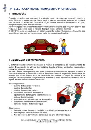 3
INTELECTA CENTRO DE TREINAMENTO PROFISSIONAL
RUA JORGE OZI , 615 – ITAPETININGA-SP TEL: (15) 32753419 32753420
E MAIL: intreina@yahoo.com.br
1- INTRODUÇÃO
Entender como funciona um carro é o primeiro passo para não ser enganado quando o
motor falhar ou qualquer outro problema surgir e você se vê sozinho, às vezes em um local
sem recursos ou então com uma única opção: aquele mecânico desconhecido ao qual,
obrigatoriamente, você tem que recorrer.
As observações aqui apresentadas representam uma visão geral dos conjuntos básicos dos
veículos, o que poderá ajudá-lo no caso de algum tipo de falha nos mesmos.
A SOFISTE sente-se orgulhosa em poder apresentar estas informações e transmitir aos
seus clientes e amigos um conhecimento maior em mecânica automotiva.
2 - SISTEMA DE ARREFECIMENTO
O sistema de arrefecimento destina-se a resfriar a temperatura de funcionamento do
motor. É composto de válvula termostática, bomba d`água, ventoinha, mangueiras,
conexões, canos e radiador.
Para seu melhor desempenho e para evitar problemas como oxidação, ferrugem, corrosão e
suas características, é necessário o uso de aditivos de radiador, respeitando a diluição de no
mínimo 40% e no máximo 60% da capacidade do sistema. A função do aditivo é de
proteção, baixar o ponto de congelamento e aumentar o ponto de ebulição, deixando para a
água o trabalho de troca térmica necessária.
Possíveis problemas:
• queima do fusível da ventoinha;
• queima da ventoinha;
• queima do sensor do radiador;
• travamento da válvula termostática;
• aparecimento de ferrugens e contaminações;
• estouro de mangueiras;
• vazamentos em selos do motor e abraçadeiras;
• vazamento no trocador de calor do óleo;
• corrosão no rotor da bomba d’água.
Observações:
• Verifique o nível da água do radiador no mínimo uma vez por semana.
• Em viagens a verificação deve ser diária.
• Não se esqueça de verificar a correia que faz girar a bomba d`água;
 