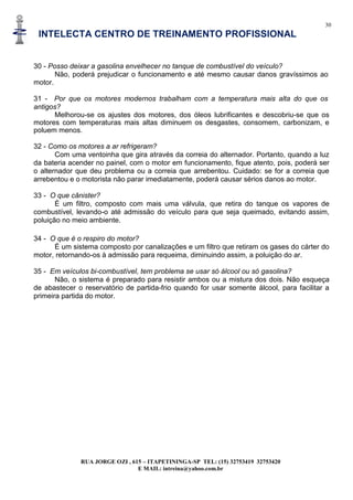 30
INTELECTA CENTRO DE TREINAMENTO PROFISSIONAL
RUA JORGE OZI , 615 – ITAPETININGA-SP TEL: (15) 32753419 32753420
E MAIL: intreina@yahoo.com.br
30 - Posso deixar a gasolina envelhecer no tanque de combustível do veículo?
Não, poderá prejudicar o funcionamento e até mesmo causar danos gravíssimos ao
motor.
31 - Por que os motores modernos trabalham com a temperatura mais alta do que os
antigos?
Melhorou-se os ajustes dos motores, dos óleos lubrificantes e descobriu-se que os
motores com temperaturas mais altas diminuem os desgastes, consomem, carbonizam, e
poluem menos.
32 - Como os motores a ar refrigeram?
Com uma ventoinha que gira através da correia do alternador. Portanto, quando a luz
da bateria acender no painel, com o motor em funcionamento, fique atento, pois, poderá ser
o alternador que deu problema ou a correia que arrebentou. Cuidado: se for a correia que
arrebentou e o motorista não parar imediatamente, poderá causar sérios danos ao motor.
33 - O que cânister?
É um filtro, composto com mais uma válvula, que retira do tanque os vapores de
combustível, levando-o até admissão do veículo para que seja queimado, evitando assim,
poluição no meio ambiente.
34 - O que é o respiro do motor?
É um sistema composto por canalizações e um filtro que retiram os gases do cárter do
motor, retornando-os à admissão para requeima, diminuindo assim, a poluição do ar.
35 - Em veículos bi-combustível, tem problema se usar só álcool ou só gasolina?
Não, o sistema é preparado para resistir ambos ou a mistura dos dois. Não esqueça
de abastecer o reservatório de partida-frio quando for usar somente álcool, para facilitar a
primeira partida do motor.
 