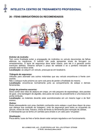 31
INTELECTA CENTRO DE TREINAMENTO PROFISSIONAL
RUA JORGE OZI , 615 – ITAPETININGA-SP TEL: (15) 32753419 32753420
E MAIL: intreina@yahoo.com.br
26 - ITENS OBRIGATÓRIOS OU RECOMENDADOS
Extintor de incêndio:
Tem como finalidade evitar a propagação de incêndios no veículo decorrentes de falhas
elétricas ou mecânicas. O extintor não pode apresentar sinais de ferrugem ou
amassamentos. O lacre de segurança deve estar intacto, pois ele é a garantia contra
eventuais defeitos. Observe sempre o prazo de validade e se o ponteiro indicador de
pressão está na faixa verde.
Localização: ao adquirir um veículo, preocupe-se em localizá-lo.
Triângulo de segurança:
Utilizado para assinalar aos outros motoristas que seu veículo encontra-se à frente com
avarias.
Não o coloque muito próximo ao carro sob pena de perder a finalidade do mesmo.
Localização: encontra-se normalmente junto ao compartimento de estepe e demais
ferramentas.
Estojo de primeiros socorros:
Deve conter dois rolos de atadura em crepe, um rolo pequeno de esparadrapo, dois pacotes
de gaze, uma bandagem de algodão, dois pares de luvas de procedimento e uma tesoura de
ponta rombuda.
Localização: os materiais deverão estar acondicionados em um mesmo lugar e de fácil
acesso.
Outros:
Roda sobressalente com pneu (também conhecida como estepe o qual deve dispor de pneu
que ofereça boa condição de rodagem), cinto de segurança para todos os ocupantes do
veículo, chave de roda, macaco, chave de fenda ou ferramenta para remoção de calotas.
É interessante que se tenha um cambão para arrasto e um cabo para “chupetas”.
Sinalização:
Pisca-alerta, luzes de freio e faróis devem estar sempre regulados e em funcionamento.
 