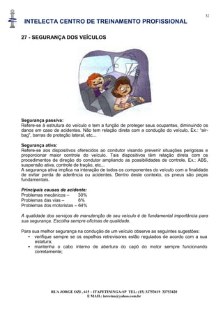 32
INTELECTA CENTRO DE TREINAMENTO PROFISSIONAL
RUA JORGE OZI , 615 – ITAPETININGA-SP TEL: (15) 32753419 32753420
E MAIL: intreina@yahoo.com.br
27 - SEGURANÇA DOS VEÍCULOS
Segurança passiva:
Refere-se à estrutura do veículo e tem a função de proteger seus ocupantes, diminuindo os
danos em caso de acidentes. Não tem relação direta com a condução do veículo. Ex.: “air-
bag”, barras de proteção lateral, etc...
Segurança ativa:
Refere-se aos dispositivos oferecidos ao condutor visando prevenir situações perigosas e
proporcionar maior controle do veículo. Tais dispositivos têm relação direta com os
procedimentos de direção do condutor ampliando as possibilidades de controle. Ex.: ABS,
suspensão ativa, controle de tração, etc...
A segurança ativa implica na interação de todos os componentes do veículo com a finalidade
de evitar perda de aderência ou acidentes. Dentro deste contexto, os pneus são peças
fundamentais.
Principais causas de acidente:
Problemas mecânicos – 30%
Problemas das vias – 6%
Problemas dos motoristas – 64%
A qualidade dos serviços de manutenção de seu veículo é de fundamental importância para
sua segurança. Escolha sempre oficinas de qualidade.
Para sua melhor segurança na condução de um veículo observe as seguintes sugestões:
• verifique sempre se os espelhos retrovisores estão regulados de acordo com a sua
estatura;
• mantenha o cabo interno de abertura do capô do motor sempre funcionando
corretamente;
 