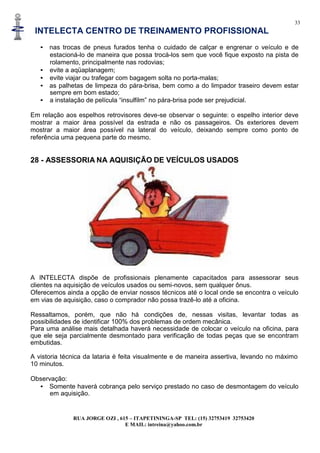 33
INTELECTA CENTRO DE TREINAMENTO PROFISSIONAL
RUA JORGE OZI , 615 – ITAPETININGA-SP TEL: (15) 32753419 32753420
E MAIL: intreina@yahoo.com.br
• nas trocas de pneus furados tenha o cuidado de calçar e engrenar o veículo e de
estacioná-lo de maneira que possa trocá-los sem que você fique exposto na pista de
rolamento, principalmente nas rodovias;
• evite a aqüaplanagem;
• evite viajar ou trafegar com bagagem solta no porta-malas;
• as palhetas de limpeza do pára-brisa, bem como a do limpador traseiro devem estar
sempre em bom estado;
• a instalação de película “insulfilm” no pára-brisa pode ser prejudicial.
Em relação aos espelhos retrovisores deve-se observar o seguinte: o espelho interior deve
mostrar a maior área possível da estrada e não os passageiros. Os exteriores devem
mostrar a maior área possível na lateral do veículo, deixando sempre como ponto de
referência uma pequena parte do mesmo.
28 - ASSESSORIA NA AQUISIÇÃO DE VEÍCULOS USADOS
A INTELECTA dispõe de profissionais plenamente capacitados para assessorar seus
clientes na aquisição de veículos usados ou semi-novos, sem qualquer ônus.
Oferecemos ainda a opção de enviar nossos técnicos até o local onde se encontra o veículo
em vias de aquisição, caso o comprador não possa trazê-lo até a oficina.
Ressaltamos, porém, que não há condições de, nessas visitas, levantar todas as
possibilidades de identificar 100% dos problemas de ordem mecânica.
Para uma análise mais detalhada haverá necessidade de colocar o veículo na oficina, para
que ele seja parcialmente desmontado para verificação de todas peças que se encontram
embutidas.
A vistoria técnica da lataria é feita visualmente e de maneira assertiva, levando no máximo
10 minutos.
Observação:
• Somente haverá cobrança pelo serviço prestado no caso de desmontagem do veículo
em aquisição.
 