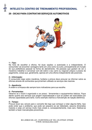 34
INTELECTA CENTRO DE TREINAMENTO PROFISSIONAL
RUA JORGE OZI , 615 – ITAPETININGA-SP TEL: (15) 32753419 32753420
E MAIL: intreina@yahoo.com.br
29 - DICAS PARA CONTRATAR SERVIÇOS AUTOMOTIVOS
1 – Tipo:
Na hora de escolher a oficina, há duas opções: a autorizada e a independente. O
consumidor vai encontrar vantagens tanto em uma como na outra, principalmente em função
de sua preferência pessoal na forma de atendimento. Há pessoas que gostam de ver o
mecânico trabalhar e conversar com ele sobre o seu carro ou negociar preços e prazos de
pagamento, coisas que, geralmente, apenas em uma oficina independente são possíveis.
2 – Informação:
O consumidor leigo sobre mecânica, funilaria e pintura deve procurar se informar sobre as
oficinas através de conhecidos que já tenham utilizado os serviços das mesmas.
3 – Aparência:
A ordem e a limpeza são sempre bons indicadores para sua escolha.
4 – Ferramentas:
Observe se o local é organizado e se possui ferramentas e equipamentos básicos. Fique
atento quanto aos serviços que exigem especialização e que só podem ser executados por
oficinas capacitadas para tanto. Como exemplo citamos a manutenção de injeção eletrônica.
5 – Tempo:
Procure levar seu veículo para o concerto tão logo que começar a notar alguma falha. Isso
pode evitar que o problema, que pode ser pequeno ao ser detectado, assuma dimensões
maiores e exija um serviço muito mais amplo e, conseqüentemente, mais caro. Habitue-se
também a fazer manutenções preventivas.
 