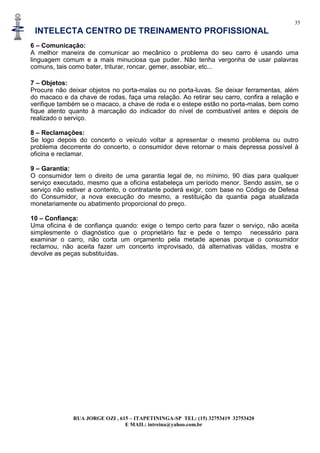 35
INTELECTA CENTRO DE TREINAMENTO PROFISSIONAL
RUA JORGE OZI , 615 – ITAPETININGA-SP TEL: (15) 32753419 32753420
E MAIL: intreina@yahoo.com.br
6 – Comunicação:
A melhor maneira de comunicar ao mecânico o problema do seu carro é usando uma
linguagem comum e a mais minuciosa que puder. Não tenha vergonha de usar palavras
comuns, tais como bater, triturar, roncar, gemer, assobiar, etc...
7 – Objetos:
Procure não deixar objetos no porta-malas ou no porta-luvas. Se deixar ferramentas, além
do macaco e da chave de rodas, faça uma relação. Ao retirar seu carro, confira a relação e
verifique também se o macaco, a chave de roda e o estepe estão no porta-malas, bem como
fique atento quanto à marcação do indicador do nível de combustível antes e depois de
realizado o serviço.
8 – Reclamações:
Se logo depois do concerto o veículo voltar a apresentar o mesmo problema ou outro
problema decorrente do concerto, o consumidor deve retornar o mais depressa possível à
oficina e reclamar.
9 – Garantia:
O consumidor tem o direito de uma garantia legal de, no mínimo, 90 dias para qualquer
serviço executado, mesmo que a oficina estabeleça um período menor. Sendo assim, se o
serviço não estiver a contento, o contratante poderá exigir, com base no Código de Defesa
do Consumidor, a nova execução do mesmo, a restituição da quantia paga atualizada
monetariamente ou abatimento proporcional do preço.
10 – Confiança:
Uma oficina é de confiança quando: exige o tempo certo para fazer o serviço, não aceita
simplesmente o diagnóstico que o proprietário faz e pede o tempo necessário para
examinar o carro, não corta um orçamento pela metade apenas porque o consumidor
reclamou, não aceita fazer um concerto improvisado, dá alternativas válidas, mostra e
devolve as peças substituídas.
 