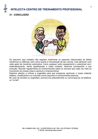 37
INTELECTA CENTRO DE TREINAMENTO PROFISSIONAL
RUA JORGE OZI , 615 – ITAPETININGA-SP TEL: (15) 32753419 32753420
E MAIL: intreina@yahoo.com.br
31 - CONCLUSÃO
Os assuntos aqui tratados não esgotam totalmente os aspectos relacionados às falhas
mecânicas ou elétricas, bem como quanto à manutenção de seu veículo, mas oferecem uma
visão geral da mecânica automotiva. Como qualquer outro equipamento o automóvel vem,
sistematicamente, sendo aperfeiçoado e neste contexto, devemos acompanhar a sua
evolução. Reciclar regularmente os conhecimentos sobre os veículos que cada vez mais se
incorporam às nossas vidas é oportuno e imprescindível.
Estamos abertos a críticas e sugestões para que possamos aprimorar o nosso material
didático, modificando-o ou incluindo novos assuntos e conhecimentos técnicos.
No caso de dúvidas ou sugestões, procure-nos pessoalmente ou comunique-se via telefone
ou “e-mail”.
 