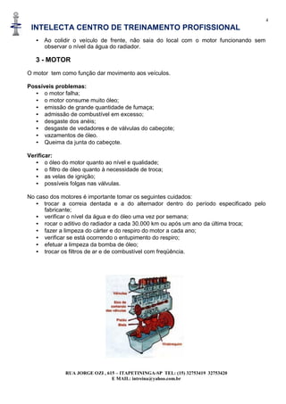 4
INTELECTA CENTRO DE TREINAMENTO PROFISSIONAL
RUA JORGE OZI , 615 – ITAPETININGA-SP TEL: (15) 32753419 32753420
E MAIL: intreina@yahoo.com.br
• Ao colidir o veículo de frente, não saia do local com o motor funcionando sem
observar o nível da água do radiador.
3 - MOTOR
O motor tem como função dar movimento aos veículos.
Possíveis problemas:
• o motor falha;
• o motor consume muito óleo;
• emissão de grande quantidade de fumaça;
• admissão de combustível em excesso;
• desgaste dos anéis;
• desgaste de vedadores e de válvulas do cabeçote;
• vazamentos de óleo.
• Queima da junta do cabeçote.
Verificar:
• o óleo do motor quanto ao nível e qualidade;
• o filtro de óleo quanto à necessidade de troca;
• as velas de ignição;
• possíveis folgas nas válvulas.
No caso dos motores é importante tomar os seguintes cuidados:
• trocar a correia dentada e a do alternador dentro do período especificado pelo
fabricante;
• verificar o nível da água e do óleo uma vez por semana;
• rocar o aditivo do radiador a cada 30.000 km ou após um ano da última troca;
• fazer a limpeza do cárter e do respiro do motor a cada ano;
• verificar se está ocorrendo o entupimento do respiro;
• efetuar a limpeza da bomba de óleo;
• trocar os filtros de ar e de combustível com freqüência.
 
