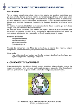 5
INTELECTA CENTRO DE TREINAMENTO PROFISSIONAL
RUA JORGE OZI , 615 – ITAPETININGA-SP TEL: (15) 32753419 32753420
E MAIL: intreina@yahoo.com.br
MOTOR DIESEL
Tem o mesmo principio dos outros motores. Seu sistema de ignição é espontânea sem
precisar centelha de vela como os motores convencionais (gasolina ou álcool) para entrar
em funcionamento. Os motores antigos tem sistema de injeção mecânica de combustível,
portanto, se der um tranco, mesmo sem a chave ligada o motor entra em funcionamento.
Possui bicos e bomba injetora que trabalham com pressões altíssimas, próximas de 3.000
libras.
Os motores modernos já trabalham com desligamento na chave, enquanto que os motores
antigos possuem sistema de afogador mecânico.
Os veículos atuais trabalham com sistema de injeção eletrônica de combustível para
baixarem o consumo e poluição do ar. Normalmente são mais barulhentos e lentos na
retomada de velocidade e são mais usados no Brasil, para transporte de cargas.
Possíveis problemas
• Entupimento de filtros .
• Excesso de fumaça.
• Vazamento de diesel.
• Quebras de canos.
Quando da manutenção dos filtros de combustível, a maioria dos motores, exigem
sangramento para retirada do ar, para que entrem em funcionamento.
Observação:
• Hoje está entrando em pauta o bio-diesel e a mistura de álcool no diesel para que
seja menos poluente e de energia renovável.
4 - ESCAPAMENTO E CATALISADOR
O escapamento tem por objetivo diminuir o ruído provocado pela combustão (queima da
mistura combustível + ar) e promover a eliminação dos gases resultantes dela. O catalisador
converte quimicamente os gases emitidos pelo motor em água e outros elementos.
 