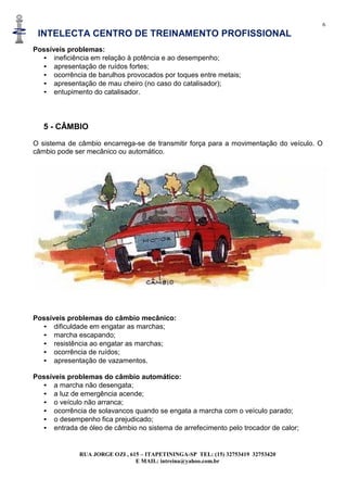 6
INTELECTA CENTRO DE TREINAMENTO PROFISSIONAL
RUA JORGE OZI , 615 – ITAPETININGA-SP TEL: (15) 32753419 32753420
E MAIL: intreina@yahoo.com.br
Possíveis problemas:
• ineficiência em relação à potência e ao desempenho;
• apresentação de ruídos fortes;
• ocorrência de barulhos provocados por toques entre metais;
• apresentação de mau cheiro (no caso do catalisador);
• entupimento do catalisador.
5 - CÂMBIO
O sistema de câmbio encarrega-se de transmitir força para a movimentação do veículo. O
câmbio pode ser mecânico ou automático.
Possíveis problemas do câmbio mecânico:
• dificuldade em engatar as marchas;
• marcha escapando;
• resistência ao engatar as marchas;
• ocorrência de ruídos;
• apresentação de vazamentos.
Possíveis problemas do câmbio automático:
• a marcha não desengata;
• a luz de emergência acende;
• o veículo não arranca;
• ocorrência de solavancos quando se engata a marcha com o veículo parado;
• o desempenho fica prejudicado;
• entrada de óleo de câmbio no sistema de arrefecimento pelo trocador de calor;
 