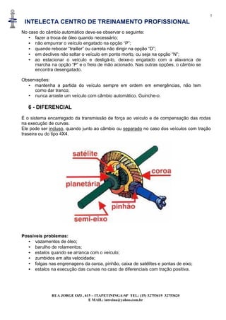 7
INTELECTA CENTRO DE TREINAMENTO PROFISSIONAL
RUA JORGE OZI , 615 – ITAPETININGA-SP TEL: (15) 32753419 32753420
E MAIL: intreina@yahoo.com.br
No caso do câmbio automático deve-se observar o seguinte:
• fazer a troca de óleo quando necessário;
• não empurrar o veículo engatado na opção “P”;
• quando rebocar “trailler” ou carreta não dirigir na opção “D”;
• em declives não soltar o veículo em ponto morto, ou seja na opção “N”;
• ao estacionar o veículo e desligá-lo, deixe-o engatado com a alavanca de
marcha na opção “P” e o freio de mão acionado. Nas outras opções, o câmbio se
encontra desengatado.
Observações:
• mantenha a partida do veículo sempre em ordem em emergências, não tem
como dar tranco;
• nunca arraste um veículo com câmbio automático. Guinche-o.
6 - DIFERENCIAL
É o sistema encarregado da transmissão de força ao veículo e de compensação das rodas
na execução de curvas.
Ele pode ser incluso, quando junto ao câmbio ou separado no caso dos veículos com tração
traseira ou do tipo 4X4.
Possíveis problemas:
• vazamentos de óleo;
• barulho de rolamentos;
• estalos quando se arranca com o veículo;
• zumbidos em alta velocidade;
• folgas nas engrenagens da coroa, pinhão, caixa de satélites e pontas de eixo;
• estalos na execução das curvas no caso de diferenciais com tração positiva.
 