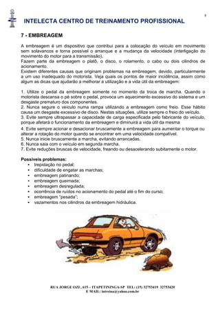 8
INTELECTA CENTRO DE TREINAMENTO PROFISSIONAL
RUA JORGE OZI , 615 – ITAPETININGA-SP TEL: (15) 32753419 32753420
E MAIL: intreina@yahoo.com.br
7 - EMBREAGEM
A embreagem é um dispositivo que contribui para a colocação do veículo em movimento
sem solavancos e torna possível o arranque e a mudança da velocidade (interligação do
movimento do motor para a transmissão).
Fazem parte da embreagem o platô, o disco, o rolamento, o cabo ou dois cilindros de
acionamento.
Existem diferentes causas que originam problemas na embreagem, devido, particularmente
a um uso inadequado do motorista. Veja quais os pontos de maior incidência, assim como
algum as dicas que ajudarão a melhorar a utilização e a vida útil da embreagem:
1. Utilize o pedal da embreagem somente no momento da troca de marcha. Quando o
motorista descansa o pé sobre o pedal, provoca um aquecimento excessivo do sistema e um
desgaste prematuro dos componentes.
2. Nunca segure o veículo numa rampa utilizando a embreagem como freio. Esse hábito
causa um desgaste excessivo de disco. Nestas situações, utilize sempre o freio do veículo.
3. Evite sempre ultrapassar a capacidade de carga especificada pelo fabricante do veículo,
porque afetará o funcionamento da embreagem e diminuirá a vida útil da mesma
4. Evite sempre acionar e desacionar bruscamente a embreagem para aumentar o torque ou
alterar a rotação do motor quando se encontrar em uma velocidade compatível.
5. Nunca inicie bruscamente a marcha, evitando arrancadas.
6. Nunca saia com o veículo em segunda marcha.
7. Evite reduções bruscas de velocidade, freando ou desacelerando subitamente o motor.
Possíveis problemas:
• trepidação no pedal;
• dificuldade de engatar as marchas;
• embreagem patinando;
• embreagem queimada;
• embreagem desregulada;
• ocorrência de ruídos no acionamento do pedal até o fim do curso;
• embreagem “pesada”;
• vazamentos nos cilindros da embreagem hidráulica.
 