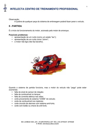 9
INTELECTA CENTRO DE TREINAMENTO PROFISSIONAL
RUA JORGE OZI , 615 – ITAPETININGA-SP TEL: (15) 32753419 32753420
E MAIL: intreina@yahoo.com.br
Observação:
A quebra de qualquer peça do sistema de embreagem poderá fazer parar o veículo.
8 - PARTIDA
É o início do funcionamento do motor, acionado pelo motor de arranque.
Possíveis problemas:
• apresentação de um ruído (como um estalo “tec”);
• apresentação de um ruído como “ziimm”;
• o motor não liga (não faz barulho).
Quando o sistema de partida funciona, mas o motor do veículo não “pega” pode estar
ocorrendo:
• falta de sinal do sensor de rotação;
• falta de combustível no tanque;
• falta de corrente elétrica nas velas;
• corte proveniente do sistema “CODE” do veículo;
• corte de combustível nos injetores;
• corte oriundo de alarmes com sistema anti-furto;
• corte com botão ou chave de anti-furto.
 