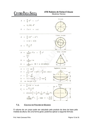 ETE Rubens de Farias E Souza
                                               Mecânica Técnica




    7.2.        CÁLCULO DE VOLUME DE SÓLIDOS

O volume de um corpo pode ser calculado pelo produto da área da base pela
medida da altura. De uma forma geral, podemos aplicar a seguinte fórmula:


Prof. Helio Canavesi Filho                                        Página 12 de 35
 