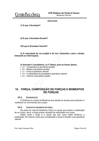 ETE Rubens de Farias E Souza
                                                               Mecânica Técnica


                                                 Exercícios

        1) O que é Grandeza?
          R:Grandeza é tudo o que pode ser medido. Comprimento, tempo, força, massa, velocidade entre
outros são Grandezas porque podem ser medidos. Todavia há coisas impossíveis de ser medidas, como a
fatiga, o amor, a coragem, a dor entre outros. Não é possível atribuir um valor numérico para o amor pois
cada pessoa o sente de maneira diferenciada. Portanto a fatiga, o amor, a coragem e a dor não são
grandezas. A Física, só trabalha com grandezas, ou seja, com o que pode ser medido, avaliado.

        2) O que é Grandeza Escalar?
        R:É aquela que basta uma escala e um número para identificá-la. Como por exemplo temperatura,
tempo, massa, etc.

        3)O que é Grandeza Vetorial?
         R:É aquela que além de uma escala e um número, necessitamos das noções de módulo, direção e
sentido. Como por exemplo, Velocidade, Força, Deslocamento, etc.

       4) A velocidade de um projétil é 20 m/s, horizontal e para a direita.
Interprete as informações.
          Resolução
         As informações caracterizam uma intensidade (20 m/s), uma direção (horizontal) e um sentido
(para a direita). Portanto, caracterizam a velocidade como grandeza vetorial.

        5) Assinale V (verdadeiro), ou F (falso), para as frases abaixo.
        ( ) a – Temperatura é grandeza escalar.
        ( ) b – Massa é grandeza escalar.
        ( ) c – Força é grandeza vetorial.
        ( ) d – A aceleração da gravidade é grandeza vetorial.
        ( ) e – Volume é grandeza escalar.

         Resolução
         Todas as frases são verdadeiras.Temperatura, massa e volume são grandezas que ficam
perfeitamente caracterizadas por um número (intensidade) e por um significado (unidade). Força e
aceleração são grandezas que necessitam, além da intensidade, de uma direção e de um sentido.


10. FORÇA, COMPOSIÇÃO DE FORÇAS E MOMENTOS
                 DE FORÇAS
    10.1.        INTRODUÇÃO
       A Dinâmica é a parte da Mecânica que estuda as causas que produzem e
modificam os movimentos dos corpos.

    10.2.        CONCEITO DINÂMICO DE FORÇA
       Do ponto de vista da Dinâmica, força é a causa que produz a aceleração
de um corpo, isto é, a força produz variação de velocidade num corpo.
       Deste modo a força é a causa que tem como efeito dinâmico a
aceleração. Do mesmo modo que a aceleração a força é também uma grandeza
vetorial.



Prof. Helio Canavesi Filho                                                               Página 19 de 35
 