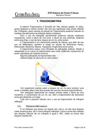 ETE Rubens de Farias E Souza
                                                Mecânica Técnica


                             1. TRIGONOMETRIA

        A palavra Trigonometria é formada por três radicais gregos: tri (três),
gonos (ângulos) e metron (medir). Daí vem seu significado mais amplo: Medida
dos Triângulos, assim através do estudo da Trigonometria podemos calcular as
medidas dos elementos do triângulo (lados e ângulos).
        Com o uso de triângulos semelhantes podemos calcular distâncias
inacessíveis, como a altura de uma torre, a altura de uma pirâmide, distância
entre duas ilhas, o raio da terra, largura de um rio, entre outras.
        A Trigonometria é um instrumento potente de cálculo, que além de seu
uso na Matemática, também é usado no estudo de fenômenos físicos,
Eletricidade, Mecânica, Música, Topografia, Engenharia entre outros.
        A trigonometria possui uma infinidade de aplicações práticas. Desde a
antiguidade já se usava da trigonometria para obter distâncias impossíveis de
serem calculadas por métodos comuns.
        Algumas aplicações da trigonometria são:
        -Determinação da altura de um certo prédio:




       -Um engenheiro precisa saber a largura de um rio para construir uma
ponte, o trabalho dele é mais fácil quando ele usa dos recursos trigonométricos.
       -Um cartógrafo (desenhista de mapas) precisa saber a altura de uma
montanha, o comprimento de um rio, etc. Sem a trigonometria ele demoraria
anos para desenhar um mapa.
       Tudo isto é possível calcular com o uso da trigonometria do triângulo
retângulo.

    1.1.        TRIÂNGULO RETANGULO
      É um triângulo que possui um ângulo reto, isto é, um dos seus ângulos
mede noventa graus, daí o nome triângulo retângulo. Como a soma das medidas
dos ângulos internos de um triângulo é igual a 180°, então os outros dois
ângulos medirão 90°
                  .




Prof. Helio Canavesi Filho                                           Página 2 de 35
 