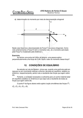 ETE Rubens de Farias E Souza
                                                   Mecânica Técnica



     c) determinação do momento por meio de decomposição ortogonal




Neste caso fazemos a decomposição da Força F nos eixos ortogonais. Como
visto anteriormente a Força Fx tem o momento nulo. Já o momento será dado
pela Força Fy mutiplicado pela distância L.

Exercício:
      Ao fechar uma porta de 0,80m de largura, uma pessoa aplica
perpendicularmente uma força de 3,0N. Qual o valor do momento dessa força?


                     12. CONDIÇÕES DE EQUILÍBRIO
       Ao estudar as Leis de Newton, vimos que, quando uma partícula está em
repouso ou em movimento retilíneo uniforme, ela está em equilíbrio, estático ou
dinâmico, respectivamente, sendo nula a resultante das forças que agem sobre
ela.
       Portanto, a condição necessária e suficiente para um ponto material estar
em equilíbrio (estático ou dinâmico) é que seja nula a resultante de todas as
forças que agem sobre ele.
                                                                               →
          O ponto P da figura abaixo está sujeito à ação simultânea das forças F1,
 →    →     →    →     →
F2 , F3 , F4 , F5 e F6 .




Prof. Helio Canavesi Filho                                             Página 26 de 35
 