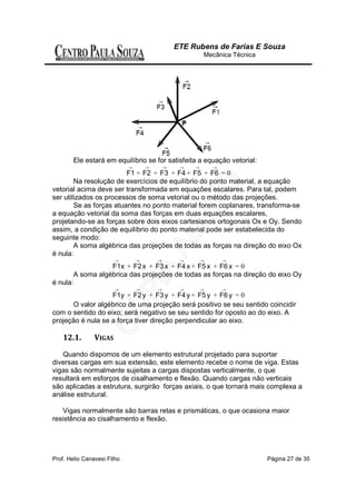ETE Rubens de Farias E Souza
                                                          Mecânica Técnica




          Ele estará em equilíbrio se for satisfeita a equação vetorial:
                             →       →       →    →   →       →
                         F1 + F2 + F3 + F4 + F5 + F6 = 0
        Na resolução de exercícios de equilíbrio do ponto material, a equação
vetorial acima deve ser transformada em equações escalares. Para tal, podem
ser utilizados os processos de soma vetorial ou o método das projeções.
        Se as forças atuantes no ponto material forem coplanares, transforma-se
a equação vetorial da soma das forças em duas equações escalares,
projetando-se as forças sobre dois eixos cartesianos ortogonais Ox e Oy. Sendo
assim, a condição de equilíbrio do ponto material pode ser estabelecida do
seguinte modo:
        A soma algébrica das projeções de todas as forças na direção do eixo Ox
é nula:
                         →       →       →        →       →       →
                     F1x + F2 x + F3 x + F4 x + F5 x + F6 x = 0
          A soma algébrica das projeções de todas as forças na direção do eixo Oy
é nula:
                         →       →       →        →       →       →
                   F1y + F2 y + F3 y + F4 y + F5 y + F6 y = 0
       O valor algébrico de uma projeção será positivo se seu sentido coincidir
com o sentido do eixo; será negativo se seu sentido for oposto ao do eixo. A
projeção é nula se a força tiver direção perpendicular ao eixo.

    12.1.        VIGAS

   Quando dispomos de um elemento estrutural projetado para suportar
diversas cargas em sua extensão, este elemento recebe o nome de viga. Estas
vigas são normalmente sujeitas a cargas dispostas verticalmente, o que
resultará em esforços de cisalhamento e flexão. Quando cargas não verticais
são aplicadas a estrutura, surgirão forças axiais, o que tornará mais complexa a
análise estrutural.

    Vigas normalmente são barras retas e prismáticas, o que ocasiona maior
resistência ao cisalhamento e flexão.




Prof. Helio Canavesi Filho                                                   Página 27 de 35
 