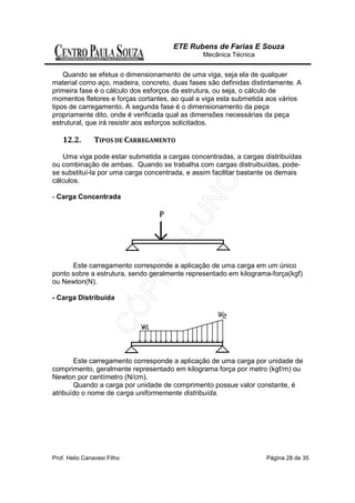 ETE Rubens de Farias E Souza
                                               Mecânica Técnica


    Quando se efetua o dimensionamento de uma viga, seja ela de qualquer
material como aço, madeira, concreto, duas fases são definidas distintamente. A
primeira fase é o cálculo dos esforços da estrutura, ou seja, o cálculo de
momentos fletores e forças cortantes, ao qual a viga esta submetida aos vários
tipos de carregamento. A segunda fase é o dimensionamento da peça
propriamente dito, onde é verificada qual as dimensões necessárias da peça
estrutural, que irá resistir aos esforços solicitados.

    12.2.       TIPOS DE CARREGAMENTO

   Uma viga pode estar submetida a cargas concentradas, a cargas distribuídas
ou combinação de ambas. Quando se trabalha com cargas distruibuídas, pode-
se substituí-la por uma carga concentrada, e assim facilitar bastante os demais
cálculos.

- Carga Concentrada




      Este carregamento corresponde a aplicação de uma carga em um único
ponto sobre a estrutura, sendo geralmente representado em kilograma-força(kgf)
ou Newton(N).

- Carga Distribuída




       Este carregamento corresponde a aplicação de uma carga por unidade de
comprimento, geralmente representado em kilograma força por metro (kgf/m) ou
Newton por centímetro (N/cm).
       Quando a carga por unidade de comprimento possue valor constante, é
atribuído o nome de carga uniformemente distribuída.




Prof. Helio Canavesi Filho                                         Página 28 de 35
 