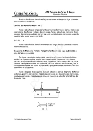 ETE Rubens de Farias E Souza
                                                Mecânica Técnica


      Para o cálculo dos demais esforços cortantes ao longo da viga, procede-
se com mesmo raciocínio.

Cálculo do Momento Fletor em C

      Para o cálculo das forças cortantes em um determinado ponto, efetuou-se
o somátorio das forças verticais de um corpo. Para o cálculo do momento fletor,
procede de maneira análogo, porém faz-se o somatório dos momentos no ponto
considerado, neste caso, o ponto C.

MC = Ra . a

    Para o cálculo dos demais momentos ao longo da viga, procede-se com
mesmo raciocínio.

Diagrama de Momento Fletor e Força Cortante em uma viga submetida a
uma carga concentrada

        Se fosse calculados esforços de momento e força cortante em infinitas
seções da viga em análise e após isso fosse traçado diagramas com esses
valores, teríamos então representados os diagramas de momento fletor e força
cortante da viga em análise. Na realidade não são efetuados infinitas seções, e
sim algumas seções em locais apropriados, que permitam representam em sua
totalidade os diagramas.

       Para o traçado do diagrama, é usual, adotar-se para o diagrama de forças
cortantes, positivo para cima e negativo para baixo, e o diagrama de momentos,
positivo para baixo e negativo para cima, de maneira a salientar a tendência de
flexão da viga.




Prof. Helio Canavesi Filho                                          Página 33 de 35
 